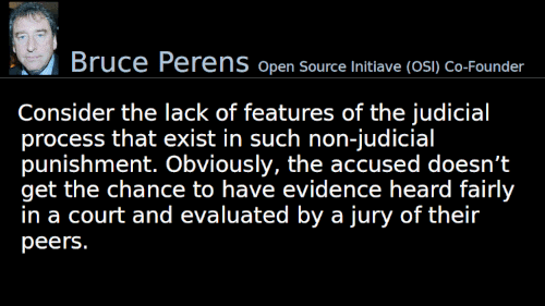 Quoting Bruce Perens: Consider the lack of features of the judicial process that exist in such non-judicial punishment. Obviously, the accused doesn’t get the chance to have evidence heard fairly in a court and evaluated by a jury of their peers.
