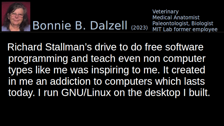 Quoting Bonnie B. Dalzell (2): His drive to do free software programming and teach even non computer types like me about computers was inspiring to me. It created in me an addiction to computers which lasts today. I run GNU/Linux on the desktop I built.