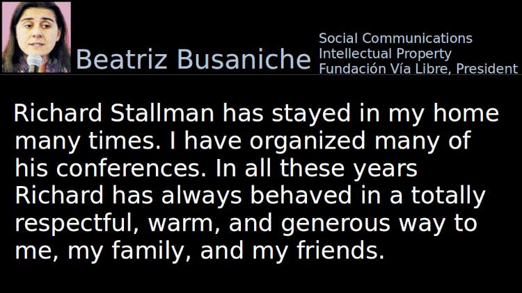 Quoting Beatriz Busaniche: Richard Stallman has stayed in my home many times. I have organized many of his conferences. In all these years Richard has always behaved in a totally respectful, warm, and generous way to me, my family, and my friends.