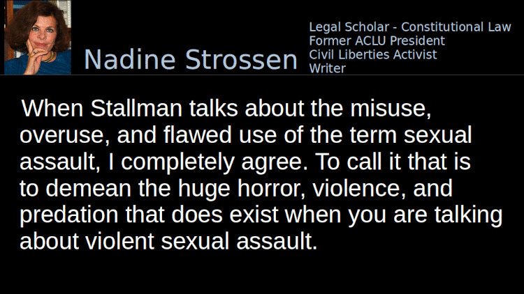 Quoting Nadine Strossen (2): When Stallman talks about the misuse, overuse, and flawed use of the term sexual assault, I completely agree. To call it that is to demean the huge horror, violence, and predation that does exist when you are talking about violent sexual assault.