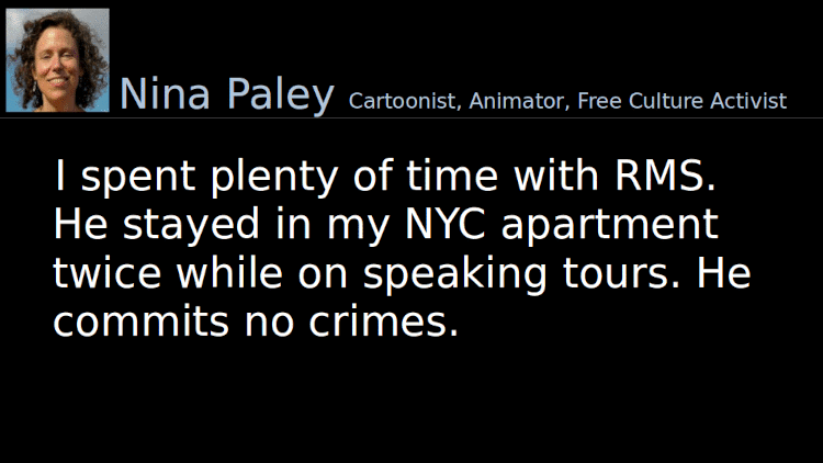 Quoting Nina Paley: I spent plenty of time with RMS. He stayed in my NYC apartment twice while on speaking tours. He commits no crimes.