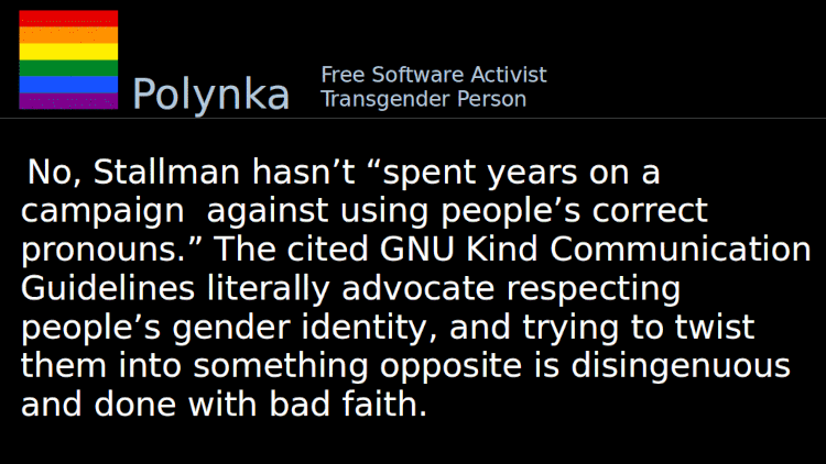 Quoting Polynka: No, Stallman hasn’t “spent years on a campaign against using people’s correct pronouns.” The cited GNU Kind Communication Guidelines literally advocate respecting people’s gender identity, and trying to twist them into something opposite is disingenuous and done with bad faith.
