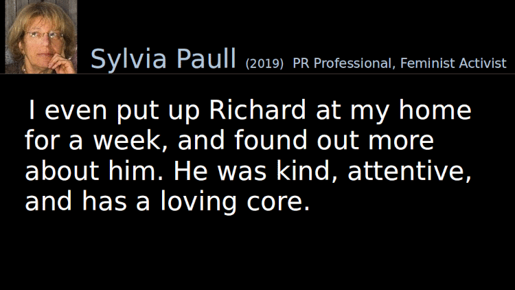 Quoting Sylvia Paull (2019): I even put up Richard at my home for a week, and found out more about him. He was kind, attentive, and has a loving core.