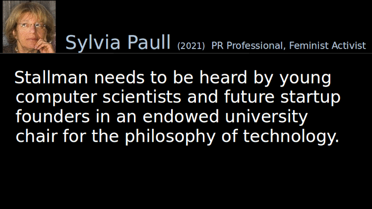 Quoting Sylvia Paull (2021): Stallman needs to be heard by young computer scientists and future startup founders in an endowed university chair for the philosophy of technology. 