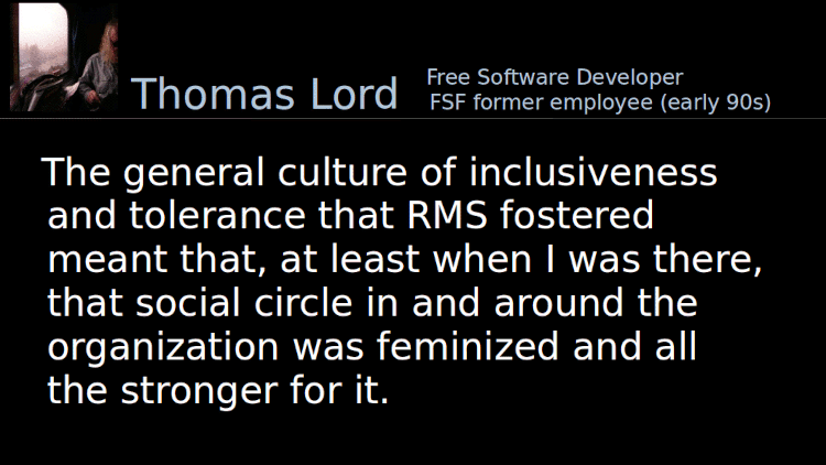 Quoting Thomas Lord: The general culture of inclusiveness and tolerance that RMS fostered meant that, at least when I was there, that social circle in and around the organization was feminized and all the stronger for it.
