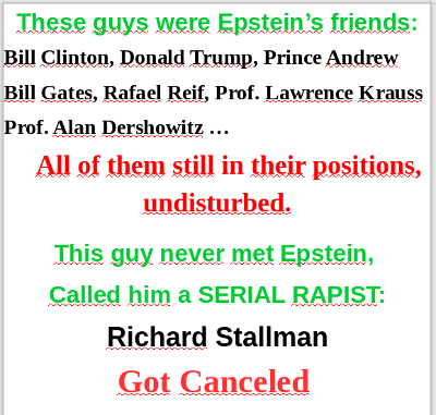 These guys were Epstein's friends:Bill Clinton, Donald Trump, Prince Andrew, Bill Gates,
      Rafael Reif, Prof. Lawrence Krauss, Prof. Alan Dershowitz... All of them still in their positions, undisturbed. This guy never met Epstein, called him a serial rapist: Richard Stallman, got canceled.