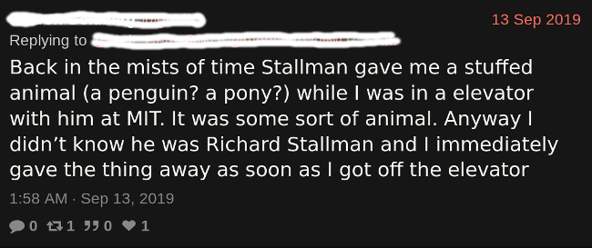 A screenshot of a tweet
              that reads: Back in the mists of time Stallman gave me a stuffed animal
              (a penguin? a pony?) while I was in a elevator with him at MIT. It was
              some sort of animal. Anyway I didn’t know he was Richard Stallman and I
              immediately gave the thing away as soon as I got off the elevator.